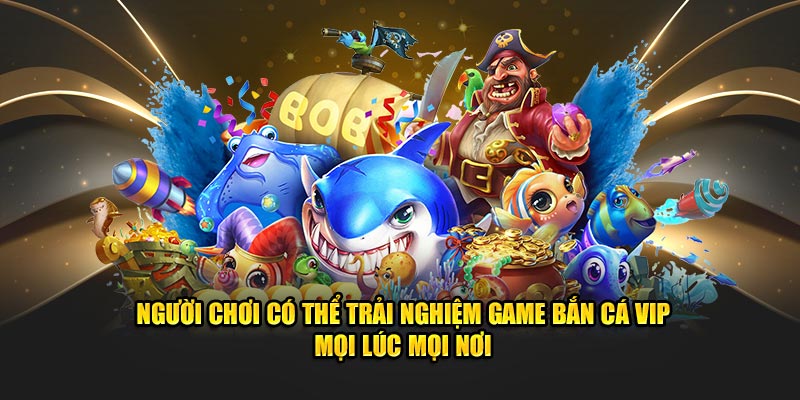 Người chơi có thể trải nghiệm game bắn cá VIP mọi lúc mọi nơi